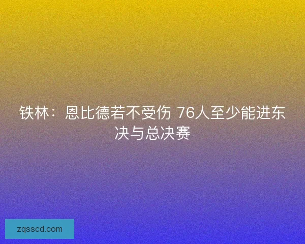 铁林：恩比德若不受伤 76人至少能进东决与总决赛