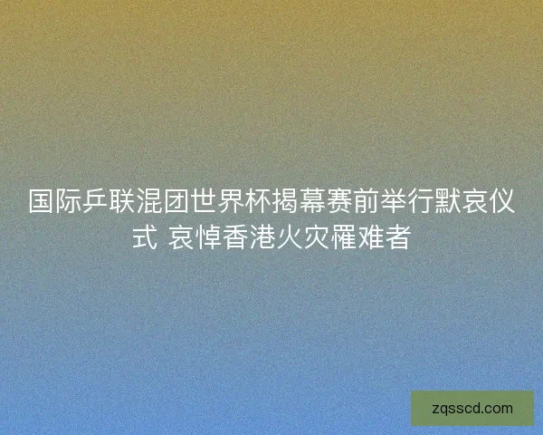 国际乒联混团世界杯揭幕赛前举行默哀仪式 哀悼香港火灾罹难者