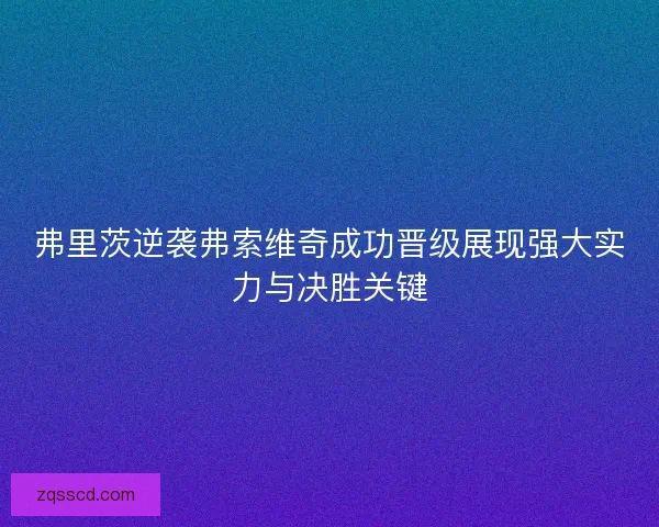 弗里茨逆袭弗索维奇成功晋级展现强大实力与决胜关键