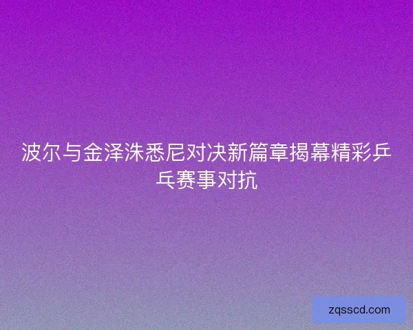 波尔与金泽洙悉尼对决新篇章揭幕精彩乒乓赛事对抗